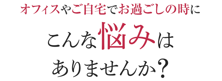 オフィスやご自宅でお過ごしの時に こんな悩みはありませんか？