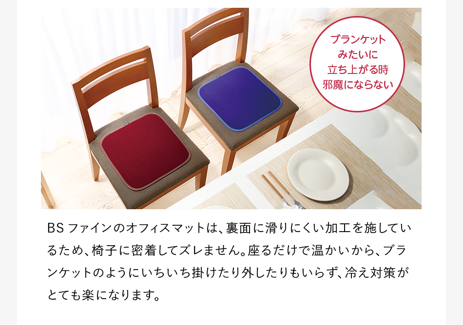 BSファインのオフィスマットは、裏面に滑りにくい加工を施しているため、椅子に密着してズレません。座るだけで温かいから、ブランケットのようにいちいち掛けたり外したりもいらず、冷え対策がとても楽になります。