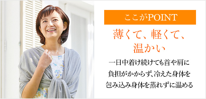 ここがPOINT 薄くて、軽くて、温かい一日中着け続けても首や肩に負担がかからず、冷えた身体を包み込み身体を蒸れずに温める