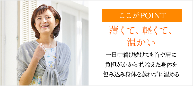 ここがPOINT 薄くて、軽くて、温かい一日中着け続けても首や肩に負担がかからず、冷えた身体を包み込み身体を蒸れずに温める