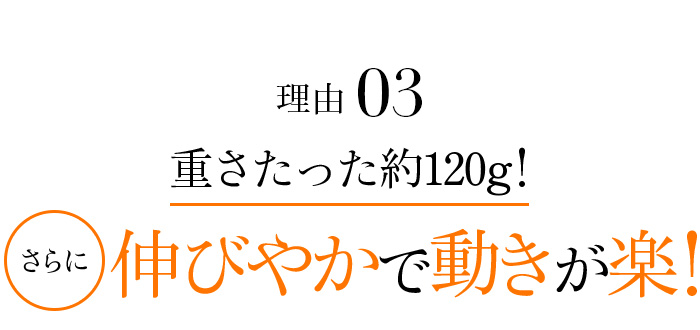 理由03 重さたった約120g!さらに伸びやかで動きが楽!