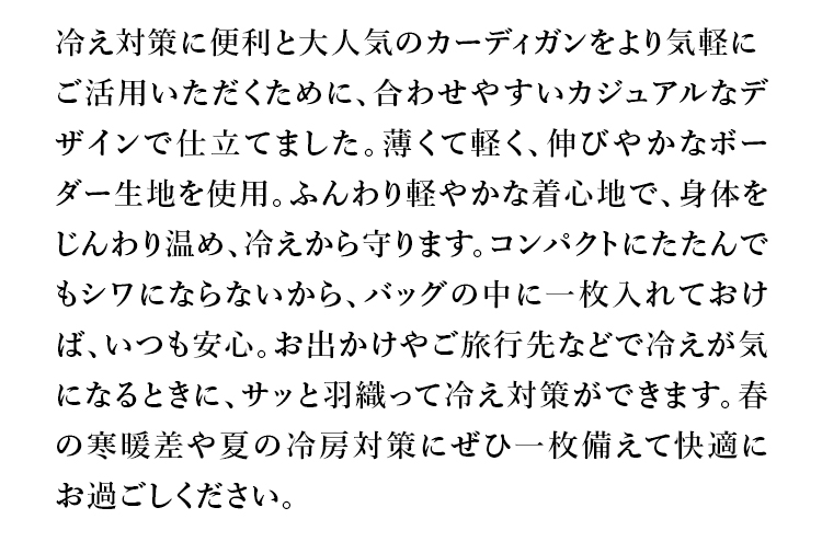 冷え対策に便利と大人気のカーディガンをより気軽にご活用いただくために、合わせやすいカジュアルなデザインで仕立てました。薄くて軽く、伸びやかなボーダー生地を使用。ふんわり軽やかな着心地で、身体をじんわり温め、冷えから守ります。コンパクトにたたんでもシワにならないから、バッグの中に一枚入れておけば、いつも安心。お出かけやご旅行先などで冷えが気になるときに、サッと織って冷え対策ができます。春の寒暖差や夏の冷房対策にぜひ一枚備えて快適にお過ごしください。