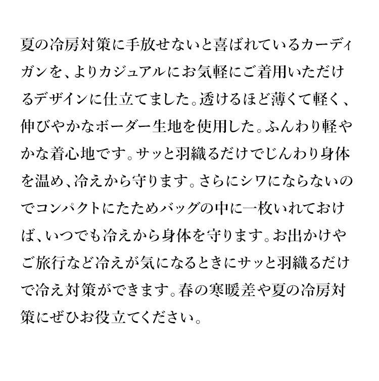夏の冷房対策に手放せないと喜ばれているカーディガンを、よりカジュアルにお気軽にご着用いただけるデザインに仕立てました。透けるほど薄くて軽く、伸びやかなボーダー生地を使用した。ふんわり軽やかな着心地です。サッと羽織るだけでじんわり身体を温め、冷えから守ります。さらにシワにならないのでコンパクトにたためバッグの中に一枚いれておけば、いつでも冷えから身体を守ります。お出かけやご旅行など冷えが気になるときにサッと羽織るだけで冷え対策ができます。春の寒暖差や夏の冷房対策にぜひお役立てください。