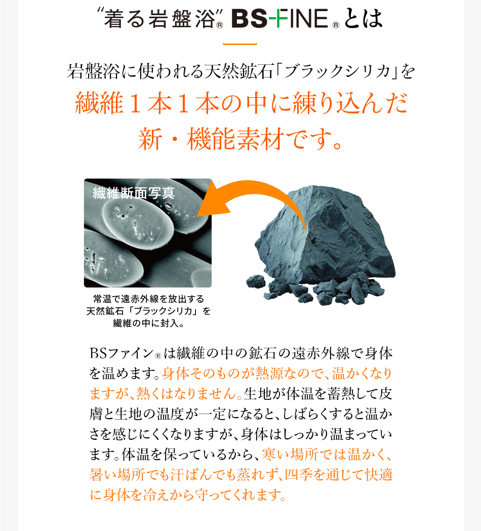 岩盤浴に使われる天然鉱石「ブラックシリカ」を繊維1本1本の中に練り込んだ新・機能素材です。BSファイン&reg;は繊維の中の鉱石の遠赤外線で身体を温めます。身体そのものが熱源なので、温かくなりますが、熱くはなりません。生地が体温を蓄熱して皮膚と生地の温度が一定になると、しばらくすると温かさを感じにくくなりますが、身体はしっかり温まっています。体温を保っているから、寒い場所では温かく、暑い場所でも汗ばんでも蒸れず、四季を通じて快適に身体を冷えから守ってくれます。