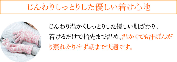 じんわりしっとりした優しい着け心地 じんわり温かくしっとりした優しい肌ざわり。着けるだけで指先まで温め、温かくても汗ばんだり蒸れたりせず朝まで快適です。