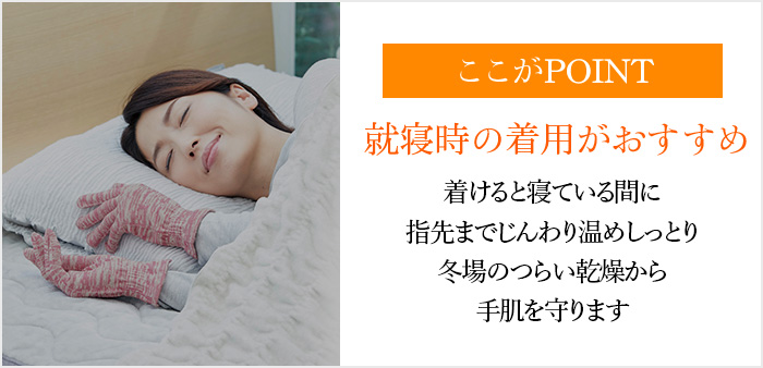 ここがPOINT 就寝時の着用がおすすめ着けると寝ている間に指先までじんわり温めしっとり冬場のつらい乾燥から手肌を守ります