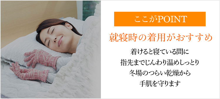 ここがPOINT 就寝時の着用がおすすめ着けると寝ている間に指先までじんわり温めしっとり冬場のつらい乾燥から手肌を守ります