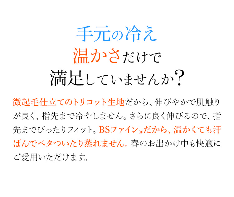 冬の手、温かさだけで満足していますか？ 裏起毛仕立てのトリコット生地だから、伸びやかで肌触りが良く、ポカポカ。さらに良く伸びるので、指先までぴったりフィット。BSファイン®だから、温かくても汗ばんでべタついたり蒸れません。寒い冬も快適にご愛用いただけます。