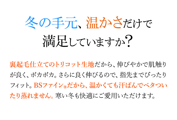 冬の手、温かさだけで満足していますか？ 裏起毛仕立てのトリコット生地だから、伸びやかで肌触りが良く、ポカポカ。さらに良く伸びるので、指先までぴったりフィット。BSファイン®だから、温かくても汗ばんでべタついたり蒸れません。寒い冬も快適にご愛用いただけます。