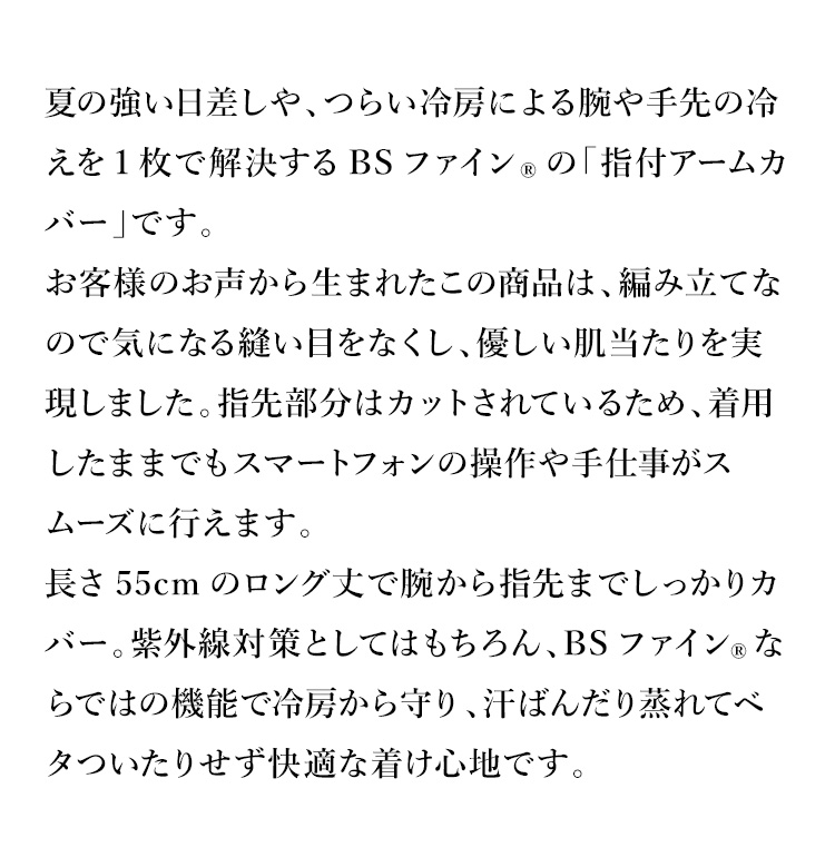 夏の強い日差しや、つらい冷房による腕や手先の冷えを1枚で解決するBSファインの「指付アームカバー」です。お客様のお声から生まれたこの商品は、編み立てなので気になる縫い目をなくし、優しい肌当たりを実現しました。指先部分はカットされているため、着用したままでもスマートフォンの操作や手仕事がスムーズに行えます。長さ55cmのロング丈で腕から指先までしっかりカバー。紫外線対策としてはもちろん、BSファインならではの機能で冷房から守り、汗ばんだり蒸れてベタついたりせず快適な着け心地です。