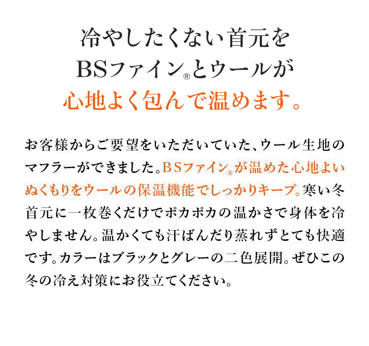 冷やしたくない首元をBSファイン®とウールが心地よく包んで温めます。お客様からご要望をいただいていた、ウール生地のマフラーができました。BSファイン®が温めた心地よいぬくもりをウールの保温機能でしっかりキープ。寒い冬首元に一枚巻くだけでポカポカの温かさで身体を冷やしません。温かくても汗ばんだり蒸れずとても快適です。カラーはブラックとグレーの二色展開。ぜひこの冬の冷え対策にお役立てください。
