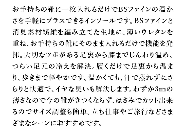 お手持ちの靴に一枚入れるだけでBSファインの温かさを手軽にプラスできるインソールです。BSファインと消臭素材繊維を編み立てた生地に、薄いウレタンを重ね、お手持ちの靴にそのまま入れるだけで機能を発揮。大切なツボがある足裏から膝までじんわり温め、つらい足元の冷えを解決。履くだけで足裏から温まり、歩きまで軽やかです。温かくても、汗で蒸れずにさらりと快適で、イヤな臭いも解決します。わずか3㎜の薄さなので今の靴がきつくならず、はさみでカット出来るのでサイズ調整も簡単。立ち仕事やご旅行などさまざまなシーンにおすすめです。