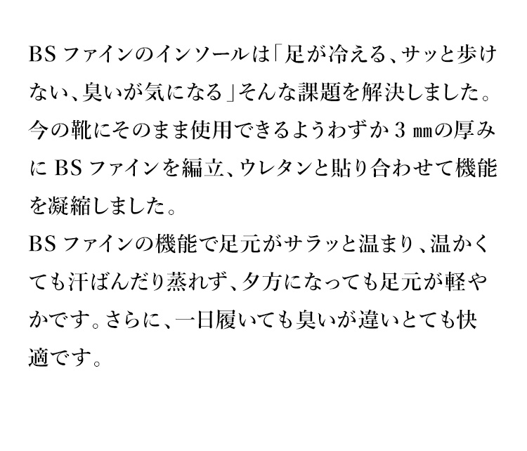 BSファインのインソールは「足が冷える、サッと歩けない、臭いが気になる」そんな課題を解決しました。今の靴にそのまま使用できるようわずか3㎜の厚みにBSファインを編立、ウレタンと貼り合わせて機能を凝縮しました。BSファインの機能で足元がサラッと温まり、温かくても汗ばんだり蒸れず、夕方になっても足元が軽やかです。さらに、一日履いても臭いが違いとても快適です。