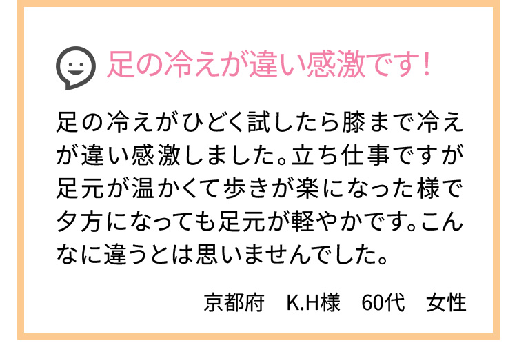 足の冷えが違い感激です！ 足の冷えがひどく試したら膝まで冷えが違い感激しました。立ち仕事ですが足元が温かくて歩きが楽になった様で夕方になっても足元が軽やかです。こんなに違うとは思いませんでした。
