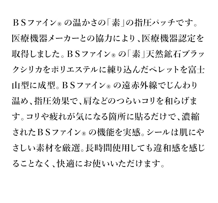 ＢＳファイン®の温かさの「素」の指圧パッチです。医療機器メーカーとの協力により、医療機器認定を取得しました。ＢＳファイン®の「素」天然鉱石ブラックシリカをポリエステルに練り込んだペレットを富士山型に成型。ＢＳファイン®の遠赤外線でじんわり温め、指圧効果で、肩などのつらいコリを和らげます。コリや疲れが気になる箇所に貼るだけで、濃縮されたＢＳファイン®の機能を実感。シールは肌にやさしい素材を厳選。長時間使用しても違和感を感じることなく、快適にお使いいただけます。