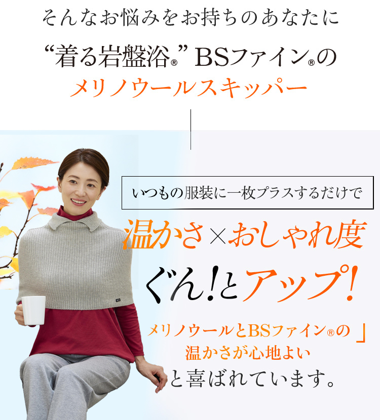 そんなお悩みをお持ちのあなた着る岩盤浴®︎”BSファイン®︎のメリノウールスキッパー いつもの服装に一枚プラスするだけで 温かさ×おしゃれ度ぐん!とアップ! メリノウールとBSファイン®︎の 温かさが心地よいと喜ばれています。