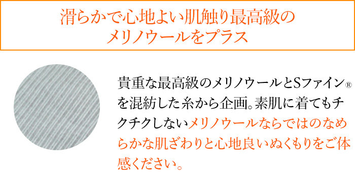 滑らかで心地よい肌触り最高級のメリノウールをプラス 貴重な最高級のメリノウールとSファイン®を混紡した糸から企画。素肌に着てもチクチクしないメリノウールならではのなめらかな肌ざわりと心地良いぬくもりをご体感ください。