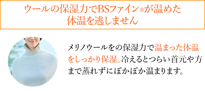 ウールの保湿力でBSファイン®︎が温めた体温を逃しません メリノウールをの保湿力で温まった体温をしっかり保湿。冷えるとつらい首元や方まで蒸れずにぽかぽか温まります。