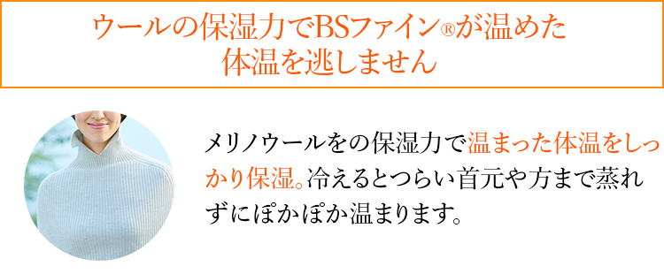 ウールの保湿力でBSファイン®︎が温めた体温を逃しません メリノウールをの保湿力で温まった体温をしっかり保湿。冷えるとつらい首元や方まで蒸れずにぽかぽか温まります。