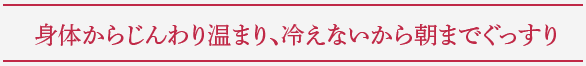 身体からじんわり温まり、冷えないから朝までぐっすり