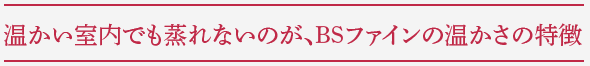 温かい室内でも蒸れないのが、BSファインの暖かさの特徴