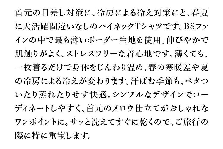 首元の日差し対策に、冷房による冷え対策にと、春夏に大活躍間違いなしのハイネックTシャツです。BSファインの中で最も薄いボーダー生地を使用。伸びやかで肌触りがよく、ストレスフリーな着心地です。薄くても、一枚着るだけで身体をじんわり温め、春の寒暖差や夏の冷房による冷えが変わります。汗ばむ季節も、ベタついたり蒸れたりせず快適。シンプルなデザインでコーディネートしやすく、首元のメロウ仕立てがおしゃれなワンポイントに。サッと洗えてすぐに乾くので、ご旅行の際に特に重宝します。