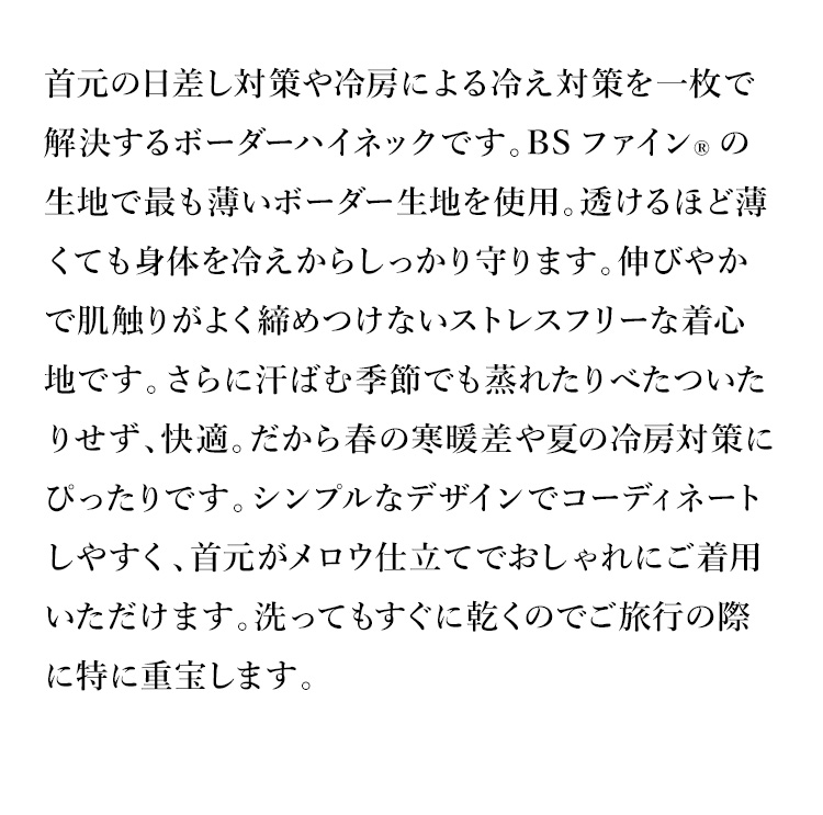 首元の日差し対策や冷房による冷え対策を一枚で解決するボーダーハイネックです。BSファイン®の生地で最も薄いボーダー生地を使用。透けるほど薄くても身体を冷えからしっかり守ります。伸びやかで肌触りがよく締めつけないストレスフリーな着心地です。さらに汗ばむ季節でも蒸れたりべたついたりせず、快適。だから春の寒暖差や夏の冷房対策にぴったりです。シンプルなデザインでコーディネートしやすく、首元がメロウ仕立てでおしゃれにご着用いただけます。洗ってもすぐに乾くのでご旅行の際に特に重宝します。