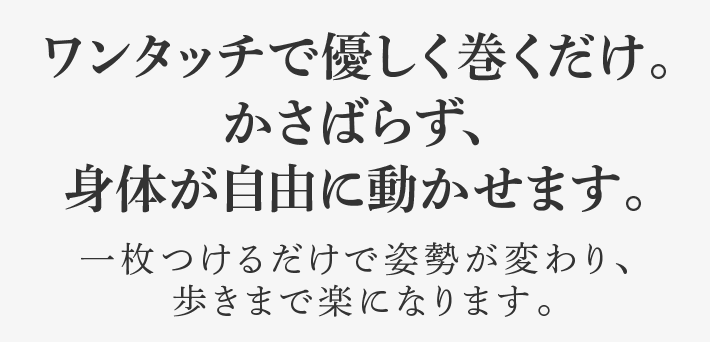 ワンタッチで優しく巻くだけ。かさばらず、身体が自由に動かせます。