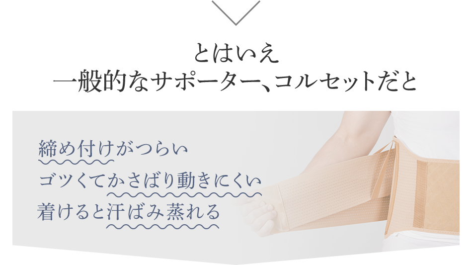 とはいえ一般的なサポーター、コルセットだと 締め付けがつらい ゴツくてかさばり動きにくい 着けると汗ばみ蒸れる