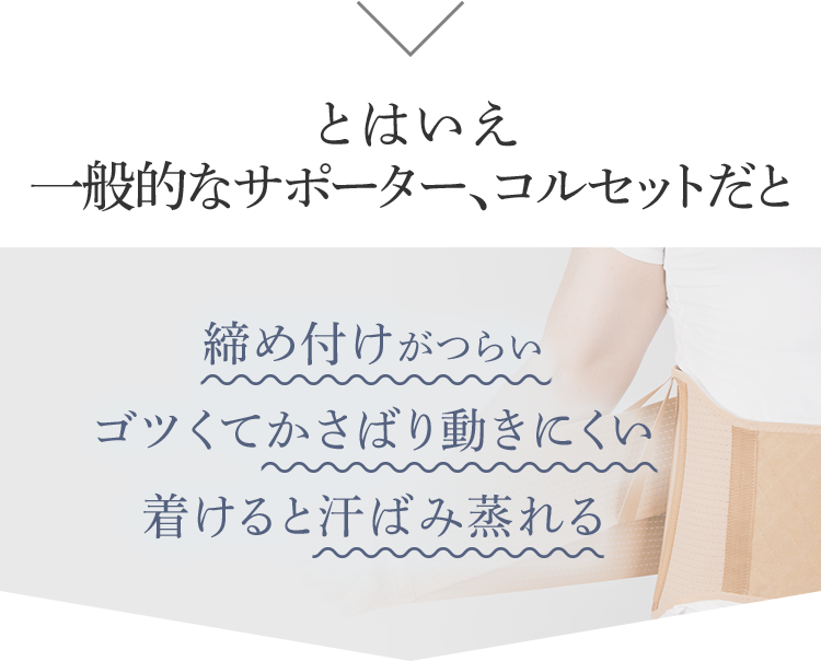 とはいえ一般的なサポーター、コルセットだと 締め付けがつらい ゴツくてかさばり動きにくい 着けると汗ばみ蒸れる