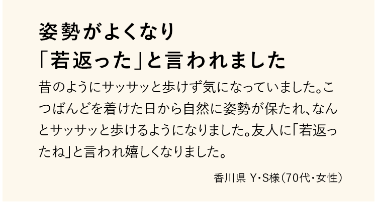 姿勢がよくなり「若返った」と言われました 昔のようにサッサッと歩けず気になっていました。こつばんどを着けた日から自然に姿勢が保たれ、なんとサッサッと歩けるようになりました。友人に「若返ったね」と言われ嬉しくなりました。 香川県 Y・S様（70代・女性）