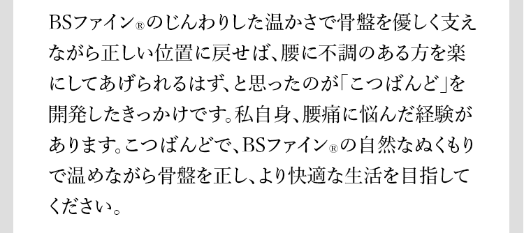 BSファイン®︎のじんわりした温かさで骨盤を優しく支えながら正しい位置に戻せば、腰に不調のある方を楽にしてあげられるはず、と思ったのが「こつばんど」を開発したきっかけです。私自身、腰痛に悩んだ経験があります。こつばんどで、BSファイン®︎の自然なぬくもりで温めながら骨盤を正し、より快適な生活を目指してください。