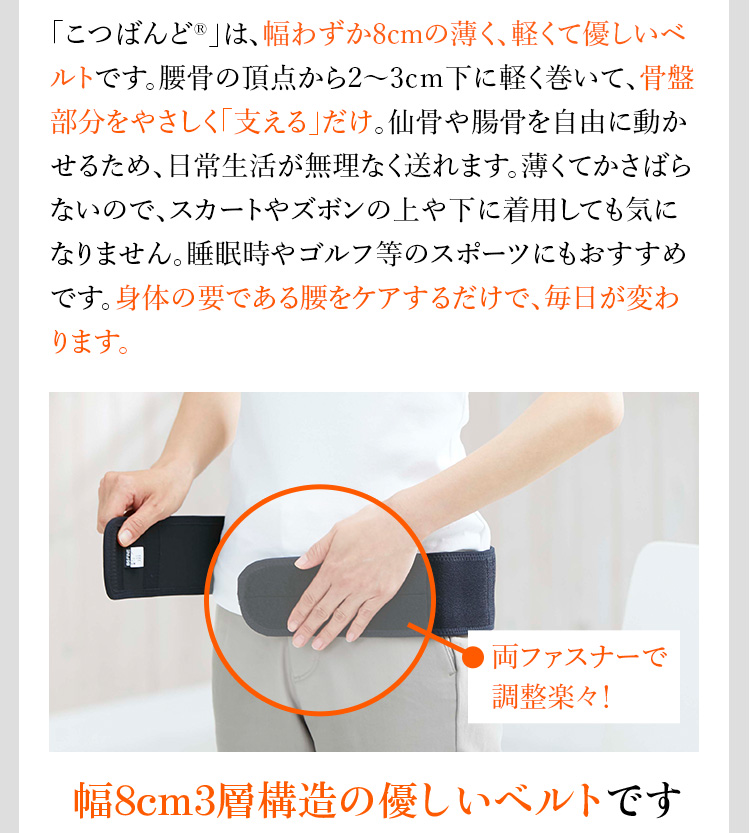 「こつばんど®」は、幅わずか8cmの薄く、軽くて優しいベルトです。腰骨の頂点から2〜3cm下に軽く巻いて、骨盤部分をやさしく「支える」だけ。仙骨や腸骨を自由に動かせるため、日常生活が無理なく送れます。薄くてかさばらないので、スカートやズボンの上や下に着用しても気になりません。睡眠時やゴルフ等のスポーツにもおすすめです。身体の要である腰をケアするだけで、毎日が変わります。 幅8cm3層構造の優しいベルトです