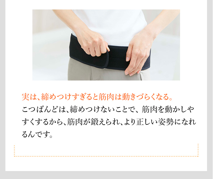 実は、締めつけすぎると筋肉は動きづらくなる。 こつばんどは、締めつけないことで、筋肉を動かしやすくするから、筋肉が鍛えられ、より正しい姿勢になれるんです。