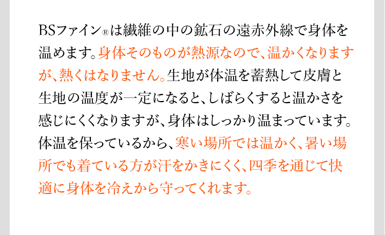 POINT BSファイン®︎は繊維の中の鉱石の遠赤外線で身体を温めます。身体そのものが熱源なので、温かくなりますが、熱くはなりません。生地が体温を蓄熱して皮膚と生地の温度が一定になると、しばらくすると温かさを感じにくくなりますが、身体はしっかり温まっています。体温を保っているから、寒い場所では温かく、暑い場所でも着ている方が汗をかきにくく、四季を通じて快適に身体を冷えから守ってくれます。