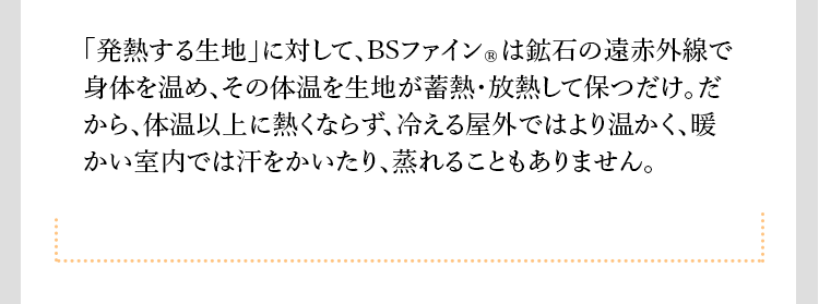 「発熱する生地」に対して、BSファインRは鉱石の遠赤外線で身体を温め、その体温を生地が蓄熱・放熱して保つだけ。だから、体温以上に熱くならず、冷える屋外ではより温かく、暖かい室内では汗をかいたり、蒸れることもありません。