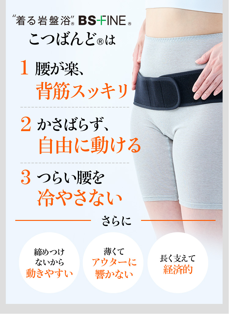 “着る岩盤浴“ BS-FINE®︎ こつばんど®︎は 1 腰が楽、背筋スッキリ 2 かさばらず、⾃由に動ける 3 つらい腰を冷やさない さらに 締めつけないから動きやすい 薄くてアウターに響かない 長く支えて経済的