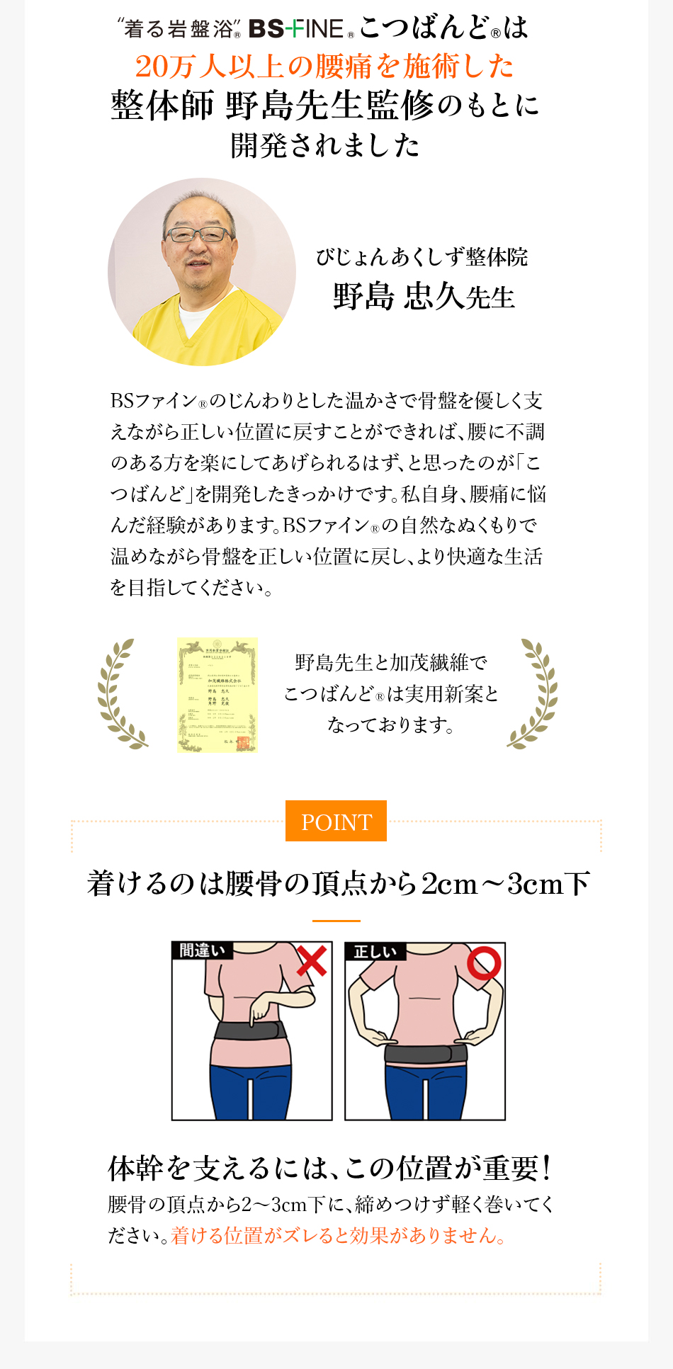 “着る岩盤浴”BS-HINE&reg;こつばんど&reg;は20万人以上の腰痛を施術した整体師 野島先生監修のもとに開発されました びじょんあくしず整体院 野島忠久先生 BSファイン&reg;のじんわりとした温かさで骨盤を優しく支えながら正しい位置に戻すことができれば、腰に不調のある方を楽にしてあげられるはず、と思ったのが「こつばんど」を開発したきっかけです。私自身、腰痛に悩んだ経験があります。BSファイン&reg;の自然なぬくもりで温めながら骨盤を正しい位置に戻し、より快適な生活を目指してください。野島先生と加茂繊維でこつばんど&reg;は実用新案となっております。POINT 着けるのは腰骨の頂点から2cm~3cm下間違い正しい体幹を支えるには、この位置が重要！腰骨の頂点から2～3cm下に、締めつけず軽く巻いてください。着ける位置がズレると効果がありません。