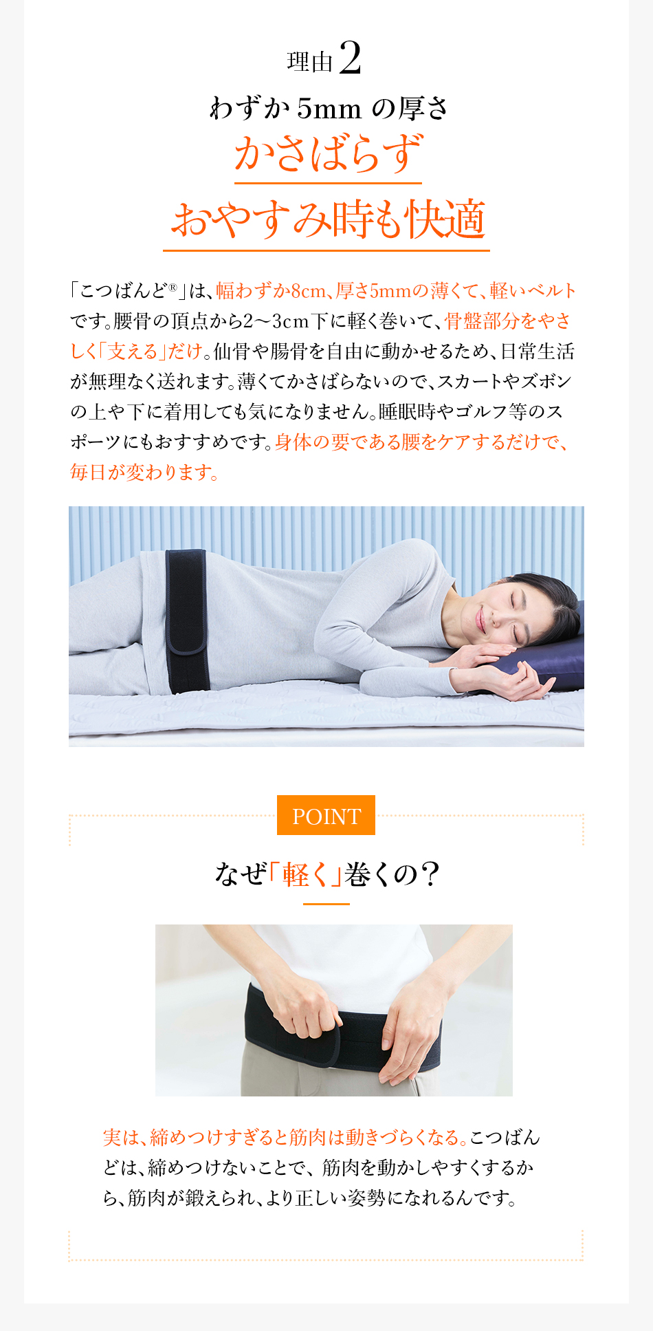 理由2 わずか5mmの厚さかさばらずおやすみ時も快適「こつばんど”」は、幅わずか8cm、厚さ5mmの薄くて、軽い優しいベルトです。腰骨の頂点から2〜3cm下に軽く巻いて、骨盤部分をやさしく「支える」だけ。仙骨や腸骨を自由に動かせるため、日常生活が無理なく送れます。薄くてかさばらないので、スカートやズボンの上や下に着用しても気になりません。睡眠時やゴルフ等のスポーツにもおすすめです。身体の要である腰をケアするだけで、毎日が変わります。POINT なぜ「軽く」巻くの？実は、締めつけすぎると筋肉は動きづらくなる。こつばんどは、締めつけないことで、筋肉を動かしやすくするから、筋肉が鍛えられ、より正しい姿勢になれるんです。