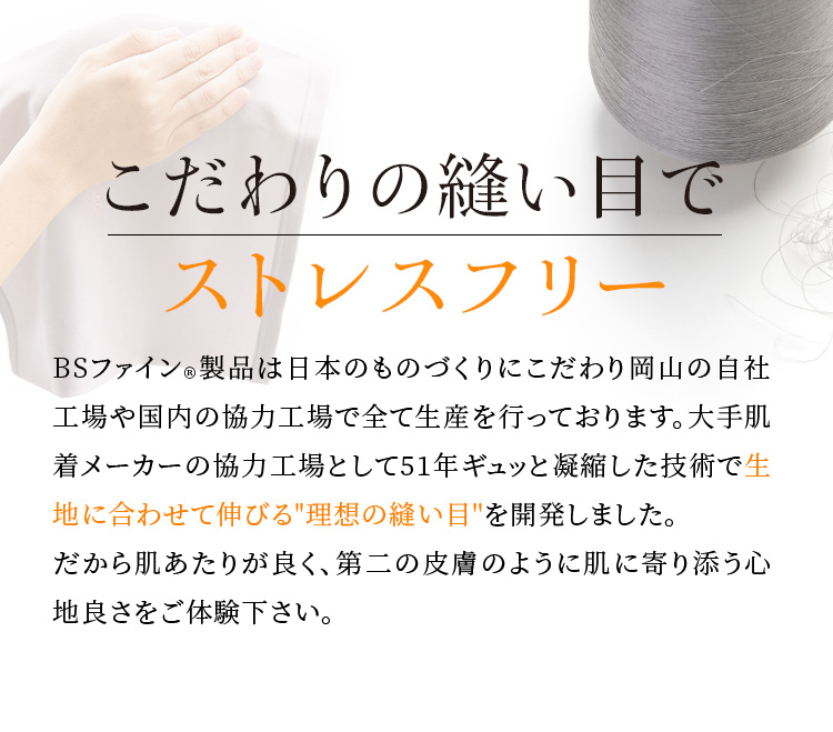 こだわりの縫い目でストレスフリー。BSファイン®︎製品は日本のものづくりにこだわり岡山の自社工場や国内の協力工業で全て生産を行っております。大手肌着メーカーの協力工場として51年ギュッと凝縮した技術で生地に合わせて伸びる理想の縫い目を開発しました。だから肌あたりが良く、第二の皮膚のように肌に寄り添う心地良さをご体験下さい。