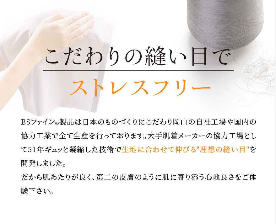 こだわりの縫い目でストレスフリー。BSファイン®︎製品は日本のものづくりにこだわり岡山の自社工場や国内の協力工業で全て生産を行っております。大手肌着メーカーの協力工場として51年ギュッと凝縮した技術で生地に合わせて伸びる理想の縫い目を開発しました。だから肌あたりが良く、第二の皮膚のように肌に寄り添う心地良さをご体験下さい。