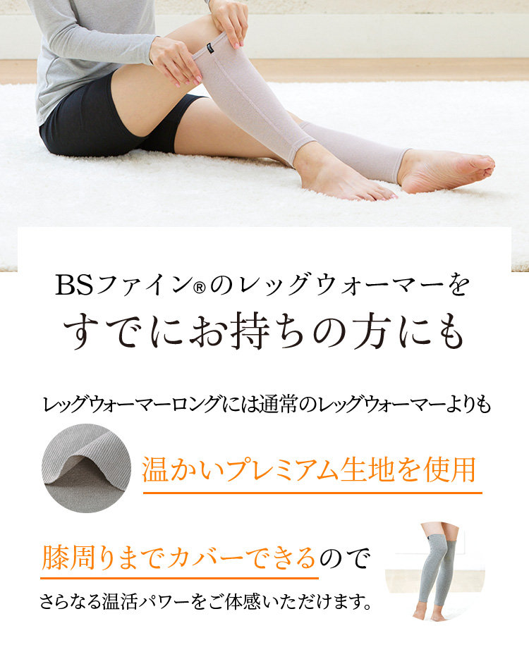 BSファイン®のレッグウォーマーをすでにお持ちの方にもレッグウォーマーロングには通常のレッグウォーマーよりも温かいプレミアム生地を使用。膝周りまでカバーできるのでさらなる温活パワーをご体感いただけます。