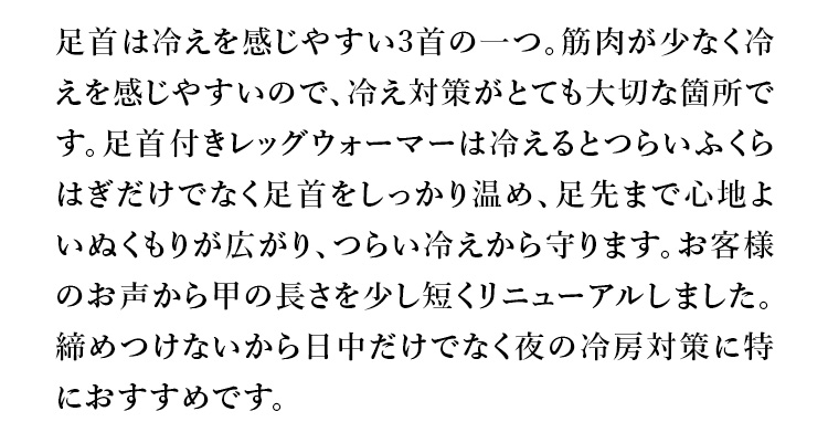 足首は冷えを感じやすい3首の一つ。筋肉が少なく冷えを感じやすいので、冷え対策がとても大切な箇所です。足首付きレッグウォーマーは冷えるとつらいふくらはぎだけでなく足首をしっかり温め、足先まで心地よいぬくもりが広がり、つらい冷えから守ります。お客様のお声から甲の長さを少し短くリニューアルしました。締めつけないから日中だけでなく夜の冷房対策に特におすすめです。