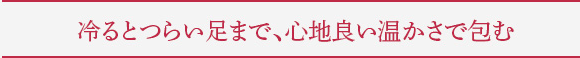 冷るとつらい足まで、心地良い温かさで包む