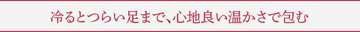 冷るとつらい足まで、心地良い温かさで包む