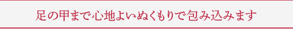 足の甲まで心地よいぬくもりで包み込みます