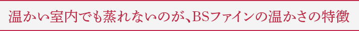 温かい室内でも蒸れないのが、BSファインの温かさの特徴