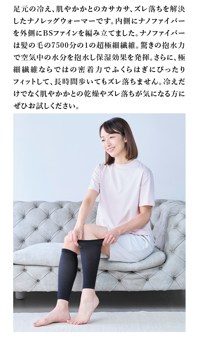 足元の冷え、肌やかかとのカサカサ、ズレ落ちを解決したナノレッグウォーマーです。内側にナノファイバーを外側にBSファインを編み立てました。ナノファイバーは髪の毛の7500分の1の超極細繊維。驚きの抱水力で空気中の水分を抱水し保湿効果を発揮。さらに、極細繊維ならではの密着力でふくらはぎにぴったりフィットして、長時間歩いてもズレ落ちません。冷えだけでなく肌やかかとの乾燥やズレ落ちが気になる方にぜひお試しください。
