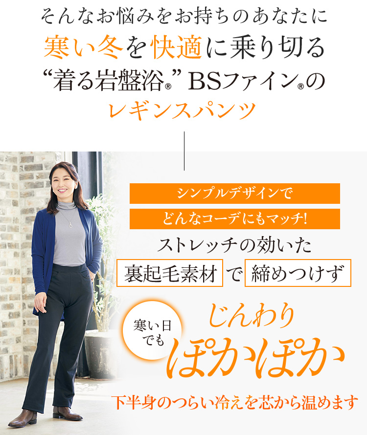 そんなお悩みをお持ちのあなたに寒い冬を快適に乗り切る“着る岩盤浴®︎”BSファイン®︎のレギンスパンツ シンプルデザインでどんなコーデにもマッチ! ストレッチの効いた裏起毛素材で締めつけず寒い日でもじんわりぽかぽかぽかぽか 下半身のつらい冷えを芯から温めます