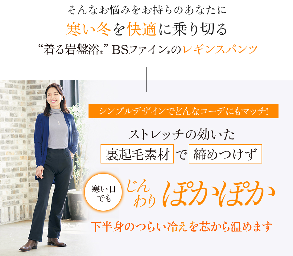 そんなお悩みをお持ちのあなたに寒い冬を快適に乗り切る“着る岩盤浴®︎”BSファイン®︎のレギンスパンツ シンプルデザインでどんなコーデにもマッチ! ストレッチの効いた裏起毛素材で締めつけず寒い日でもじんわりぽかぽかぽかぽか 下半身のつらい冷えを芯から温めます